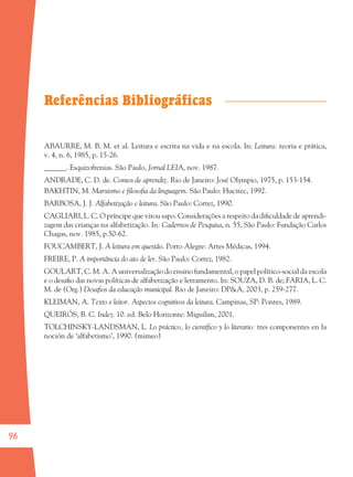 96
Referências Bibliográficas
ABAURRE, M. B. M. et al. Leitura e escrita na vida e na escola. In: Leitura: teoria e prática,
v. 4, n. 6, 1985, p. 15-26.
______. Esquizofrenias. São Paulo, Jornal LEIA, nov. 1987.
ANDRADE, C. D. de. Contos de aprendiz. Rio de Janeiro: José Olympio, 1975, p. 153-154.
BAKHTIN, M. Marxismo e ﬁlosoﬁa da linguagem. São Paulo: Hucitec, 1992.
BARBOSA, J. J. Alfabetização e leitura. São Paulo: Cortez, 1990.
CAGLIARI, L. C. O príncipe que virou sapo. Considerações a respeito da diﬁculdade de aprendi-
zagem das crianças na alfabetização. In: Cadernos de Pesquisa, n. 55, São Paulo: Fundação Carlos
Chagas, nov. 1985, p.50-62.
FOUCAMBERT, J. A leitura em questão. Porto Alegre: Artes Médicas, 1994.
FREIRE, P. A importância do ato de ler. São Paulo: Cortez, 1982.
GOULART, C. M. A. A universalização do ensino fundamental, o papel político-social da escola
e o desaﬁo das novas políticas de alfabetização e letramento. In: SOUZA, D. B. de; FARIA, L. C.
M. de (Org.) Desaﬁos da educação municipal. Rio de Janeiro: DP&A, 2003, p. 259-277.
KLEIMAN, A. Texto e leitor. Aspectos cognitivos da leitura. Campinas, SP: Pontes, 1989.
QUEIRÓS, B. C. Indez. 10. ed. Belo Horizonte: Miguilim, 2001.
TOLCHINSKY-LANDSMAN, L. Lo práctico, lo cientíﬁco y lo literario: tres componentes en la
noción de ‘alfabetismo’, 1990. (mimeo)
36082-Ensino Fundamental de 9 an96 9636082-Ensino Fundamental de 9 an96 96 14/08/07 19:0314/08/07 19:03
 