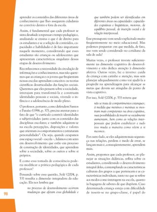 98
aprender os conteúdos das diferentes áreas de
conhecimento que lhes assegurem cidadania
no convívio dentro e fora da escola.
Assim, é fundamental que cada professor se
sinta desaﬁado a repensar o tempo pedagógico,
analisando se ensina o que é de direito para
os estudantes e se a seleção de conteúdos, ca-
pacidades e habilidades é de fato importante
naquele momento, considerando que esses
estudantes são crianças ou adolescentes que
apresentam características singulares dessas
etapas de desenvolvimento.
Reconhecemos a necessidade da circulação de
informações e conhecimentos, mas não quere-
mos que as crianças e os jovens que freqüentam
nossas escolas aprendam conceitos ou teorias
cientíﬁcas desarticuladas das funções sociais.
Queremos que eles pensem sobre a sociedade,
interajam para transformá-la e construam
identidades pessoais e sociais, vivendo a in-
fância e a adolescência de modo pleno.
O professor, portanto, como defendem Santos
e Paraíso (1996, p. 37), precisa atentar para o
fato de que “o currículo constrói identidades
e subjetividades: junto com os conteúdos das
disciplinas escolares; e também adquirem-se
na escola percepções, disposições e valores
que orientam os comportamentos e estruturam
personalidades”. Ou seja, quando ocupamos
esse espaço social – escola –, lidamos com seres
em desenvolvimento que estão em processo
de construção de identidades, que aprendem
sobre a sociedade, sobre os outros e sobre si
próprios.
E como essa tomada de consciência pode-
ria modiﬁcar a prática pedagógica de cada
professor?
Pensando sobre essa questão, Solé (2004, p.
53) ressalta a dimensão integradora da edu-
cação. Ela nos lembra que
no processo de desenvolvimento ocorrem
mudanças que afetam essa globalidade e
que também podem ser identiﬁcadas em
diferentes áreas ou capacidades: capacida-
des cognitivas e lingüísticas, motoras, de
equilíbrio pessoal, de inserção social e de
relação interpessoal.
Esse pressuposto vem sendo explicitado muito
freqüentemente no meio educacional. Mas
podemos perguntar: em que medida, de fato,
isso vem sendo considerado no cotidiano da
sala de aula?
Muitas vezes, o professor investe suﬁciente-
mente na dimensão cognitiva do desenvol-
vimento e não dedica atenção à dimensão
afetiva. Outras vezes, faz o inverso: cuida
da criança com carinho e atenção, mas sem
planejar adequadamente como vai ajudá-la a
progredir na aprendizagem para alcançar as
metas que devem ser atingidas do ponto de
vista cognitivo.
Por isso, Solé (2004, p. 53) reitera que
não se trata de compartimentos estanques;
à medida que meninos e meninas se mos-
tram mais competentes na área cognitiva,
suas possibilidades de inserir-se socialmente
aumentam, bem como as relações inter-
pessoais que podem estabelecer e tudo
isso muda a maneira como vêem a si
mesmos.
Por outro lado, se eles adquirem mais seguran-
ça nas relações, perdem o medo de errar, se
lançam mais e, conseqüentemente, aprendem
mais.
Assim, propomos que cada professor, ao pla-
nejar as situações didáticas, reﬂita sobre os
estudantes, considerando o desenvolvimento
integral deles, contemplando as características
culturais dos grupos a que pertencem e as ca-
racterísticas individuais, tanto no que se refere
aos modos como interagem na escola, quanto
às bagagens de saberes de que dispõem. Caso
determinada criança esteja com diﬁculdade
de inserir-se no grupo-classe, é papel do
36082-Ensino Fundamental de 9 an98 9836082-Ensino Fundamental de 9 an98 98 14/08/07 19:0314/08/07 19:03
 