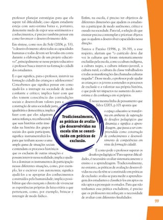 99
Tradicionalmente,
as práticas de avalia-
ção desenvolvidas na
escola têm se consti-
tuído em práticas de
exclusão.
professor planejar estratégias para que ela
supere tal diﬁculdade; caso algum estudante
esteja com auto-estima baixa e, portanto,
demonstre medo de expor seus sentimentos e
conhecimentos, é preciso também pensar em
como favorecer o desenvolvimento dele.
Em síntese, como nos diz Solé (2004, p. 53),
“o desenvolvimento afeta todas as capacidades
humanas e todas devem ser levadas em conta
durante a elaboração de um projeto educati-
vo”, principalmente se nesse projeto educativo
o professor busca intervir na formação cidadã
dos estudantes.
E o que signiﬁca, para o professor, intervir na
formação cidadã das crianças e adolescentes?
Concebemos que signiﬁca pensar em como
ajudá-los a interagir na sociedade de modo
conﬁante e crítico; implica fazer com que
eles tomem consciência das contradições
sociais e desenvolvam valores para a
construção de uma sociedade justa,
igualitáriaedemocrática;implica
fazer com que eles adquiram
autoconﬁança,reconhecendo
que suas histórias estão inse-
ridas na história dos grupos
sociais dos quais participam;
signiﬁca instrumentalizá-los
para que tenham acesso a uma
ampla gama de situações sociais
e entendam os processos históricos
que os excluem de outras situações e
possam intervir nessa realidade; implica ajudá-
los a dominar os instrumentos de participação
nessas diferentes situações, como, por exem-
plo, ler e escrever com autonomia; signiﬁca
ajudá-los a se apropriar dos conhecimentos
construídos pela humanidade; implica possi-
bilitar que eles exerçam o direito de vivenciar
as experiências próprias da faixa etária a que
pertencem, como, por exemplo, brincar e
interagir de modo lúdico.
Enﬁm, na escola, é preciso ter objetivos de
diferentes dimensões que ajudem os estudan-
tes a participar de modo autônomo, crítico e
ousado na sociedade. Para tal, a seleção do que
ensinar precisa contemplar e priorizar objetos
que os ajudem a desenvolver capacidades nessa
direção.
Santos e Paraíso (1996, p. 38-39), a esse
respeito, alertam que “o currículo deve dar
voz às culturas que foram sistematicamente
excluídas pela escola, como a cultura indígena,
a cultura negra, a cultura infanto-juvenil, a
cultura rural, a cultura da classe trabalhadora
e todas as manifestações das chamadas culturas
negadas”. Desse modo, o professor pode ajudar
as crianças e os jovens a entender os processos
de exclusão e a valorizar sua própria história,
o que pode ter impactos no aumento da auto-
estima e da conﬁança em si próprios.
É nessa mesma linha de pensamento que
Silva (2003, p.10) aponta que
o espaço educativo se transfor-
ma em ambiente de superação
de desafios pedagógicos que
dinamiza e signiﬁca a apren-
dizagem, que passa a ser com-
preendida como construção
de conhecimentos e desenvol-
vimento de competências em
vista da formação cidadã.
E como pode o professor superar os
desaﬁospedagógicos?Parasuperardiﬁcul-
dades, é necessário avaliar sistematicamente o
ensino e a aprendizagem. Tradicionalmente,
no entanto, as práticas de avaliação desenvol-
vidas na escola têm se constituído em práticas
de exclusão: avalia-se para medir a aprendiza-
gem dos estudantes e classiﬁcá-los em aptos ou
não aptos a prosseguir os estudos. Para que não
tenhamos essa prática excludente, é preciso
que os professores reconheçam a necessidade
de avaliar com diferentes ﬁnalidades:
36082-Ensino Fundamental de 9 an99 9936082-Ensino Fundamental de 9 an99 99 14/08/07 19:0314/08/07 19:03
 