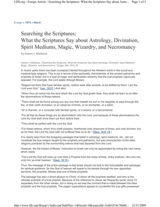 LDS.org - Ensign Article - Searching the Scriptures: What the Scriptures Say about Astro... Page 1 of 3




Ensign » 1974 » March



     Searching the Scriptures:
     What the Scriptures Say about Astrology, Divination,
     Spirit Mediums, Magic, Wizardry, and Necromancy
     By Robert J. Matthews


     Robert J. Matthews, “Searching the Scriptures: What the Scriptures Say about Astrology, Divination, Spirit Mediums,
     Magic, Wizardry, and Necromancy,” Ensign, Mar 1974, 26

     In recent years there has been increased interest throughout the Western world in the occult and
     mystical-type religions. This is not a revival of the spirituality characteristic of the ancient patriarchs and
     prophets of Israel, but is a type of magic and spiritualistic wizardry that the true prophets vigorously
     opposed. For example, the Lord spake through Moses:
     “Regard not them that have familiar spirits, neither seek after wizards, to be defiled by them: I am the
     Lord your God.” (Lev. 19:31.) And also:
     “When thou art come into the land which the Lord thy God giveth thee, thou shalt not learn to do after
     the abominations of those nations.
     “There shall not be found among you any one that maketh his son or his daughter to pass through the
     fire, or that useth divination, or an observer of times, or an enchanter, or a witch,
     “Or a charmer, or a consulter with familiar spirits, or a wizard, or a necromancer.
     “For all that do these things are an abomination unto the Lord: and because of these abominations the
     Lord thy God doth drive them out from before thee.
     “Thou shalt be perfect with the Lord thy God.
     “For these nations, which thou shalt possess, hearkened unto observers of times, and unto diviners: but
     as for thee, the Lord thy God hath not suffered thee so to do.” (Deut. 18:9–14.)
     It is clearly seen from the foregoing passages that belief in astrology, spirit mediums, etc., did not
     constitute the true religion taught by the prophets and patriarchs, but was characteristic of the false
     religions practiced by the surrounding nations that had departed from the Lord.
     However, the full impact of Moses’ instruction to Israel can only be appreciated by noting the next verse,
     which reads:
     “The Lord thy God will raise up unto thee a Prophet from the midst of thee, of thy brethren, like unto me;
     unto him ye shall hearken.” (Deut. 18:15.)
     Thus, the message of the entire passage is that Israel should not look to the fortuneteller and astrologer
     for spiritual guidance, for the God of heaven will speak to his people through his own appointed
     servants, the prophets. Moses was one of these prophets.
     The passage has also a direct allusion to Christ, of whom all the prophets testified, and who is the
     ultimate example of a true prophet. Because of the reference to Jesus, we frequently quote verse 15
     separately from the other verses, but in doing so we lose the contrast that is made between the false
     prophets and the true prophets. The pagan superstitions appear to counterfeit the true gifts possessed




http://www.lds.org/ldsorg/v/index.jsp?hideNav=1&locale=0&sourceId=3c6b3219c786b0... 12/31/2009
 