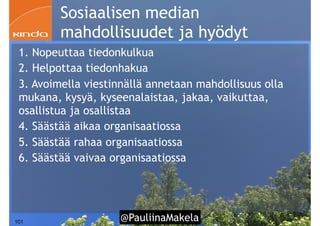 @PauliinaMakela!101
Sosiaalisen median
mahdollisuudet ja hyödyt
1. Nopeuttaa tiedonkulkua
2. Helpottaa tiedonhakua
3. Avoimella viestinnällä annetaan mahdollisuus olla
mukana, kysyä, kyseenalaistaa, jakaa, vaikuttaa,
osallistua ja osallistaa
4. Säästää aikaa organisaatiossa
5. Säästää rahaa organisaatiossa
6. Säästää vaivaa organisaatiossa
 