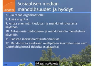 @PauliinaMakela!102
Sosiaalisen median
mahdollisuudet ja hyödyt
7. Tuo rahaa organisaatiolle
8. Lisää myyntiä
9. Antaa enemmän tiedotus- ja markkinointikanavia
käyttöön
10. Antaa uusia tiedotuksen ja markkinoinnin menetelmiä
käyttöön
11. Säästää markkinointikustannuksissa
12. Mahdollistaa asiakkaan mielipiteen kuuntelemisen esim.
tuotekehityksessä (ideoita asiakkaalta)
 
