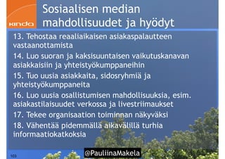 @PauliinaMakela!103
Sosiaalisen median
mahdollisuudet ja hyödyt
13. Tehostaa reaaliaikaisen asiakaspalautteen
vastaanottamista
14. Luo suoran ja kaksisuuntaisen vaikutuskanavan
asiakkaisiin ja yhteistyökumppaneihin
15. Tuo uusia asiakkaita, sidosryhmiä ja
yhteistyökumppaneita
16. Luo uusia osallistumisen mahdollisuuksia, esim.
asiakastilaisuudet verkossa ja livestriimaukset
17. Tekee organisaation toiminnan näkyväksi
18. Vähentää pidemmällä aikavälillä turhia
informaatiokatkoksia
 