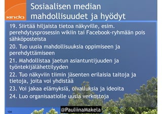 @PauliinaMakela!104
Sosiaalisen median
mahdollisuudet ja hyödyt
19. Siirtää hiljaista tietoa näkyville, esim.
perehdytysprosessin wikiin tai Facebook-ryhmään pois
sähköposteista
20. Tuo uusia mahdollisuuksia oppimiseen ja
perehdyttämiseen
21. Mahdollistaa jaetun asiantuntijuuden ja
työntekijälähettilyyden
22. Tuo näkyviin tiimin jäsenten erilaisia taitoja ja
tietoja, joita voi yhdistää
23. Voi jakaa elämyksiä, oivalluksia ja ideoita
24. Luo organisaatiolle uusia verkostoja
 