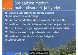 @PauliinaMakela!105
Sosiaalisen median
mahdollisuudet ja hyödyt
25. Auttaa ylläpitämään organisaation
olemassaolevia verkostoja
26. Antaa mahdollisuuden luovuuden ilmaisulle
27. Mahdollistaa ideoiden keräämisen organisaatiossa
28. Luo innostusta ja organisaatiossa innostamista
29. Tehostaa sisäistä ja ulkoista viestintää
30. Mahdollistaa yhteistyöskentelyn ja
yhteistuotannon
 