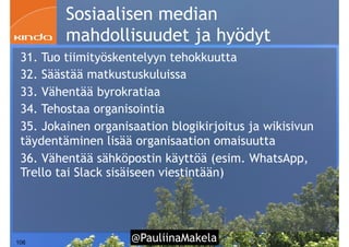 @PauliinaMakela!106
Sosiaalisen median
mahdollisuudet ja hyödyt
31. Tuo tiimityöskentelyyn tehokkuutta
32. Säästää matkustuskuluissa
33. Vähentää byrokratiaa
34. Tehostaa organisointia
35. Jokainen organisaation blogikirjoitus ja wikisivun
täydentäminen lisää organisaation omaisuutta
36. Vähentää sähköpostin käyttöä (esim. WhatsApp,
Trello tai Slack sisäiseen viestintään)
 