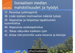 @PauliinaMakela!107
Sosiaalisen median
mahdollisuudet ja hyödyt
37. Parantaa työilmapiiriä
38. Lisää sisäisen motivaation määrää työssä
39. Nopeuttaa ja helpottaa tapahtumien
suunnittelua
40. Nopeuttaa asiakaspalvelua
41. Tekee näkyväksi kaikkien työn
42. Antaa rekrytoinnille uusia kanavia ja keinoja
 