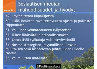 @PauliinaMakela!109
Sosiaalisen median
mahdollisuudet ja hyödyt
49. Löytää tietoa kilpailijoista
50. Lisää ihmisten tavoitettavuutta ajasta ja paikasta
riippumatta
51. Voi luoda voimaantuneen työyhteisön
52. Tukee lähityötä ja etäosallistumista
53. Antaa lisää työkaluja vaikutusviestintää
54. Nostaa strategisen, myynnillisen, kasvun,
muutoksen sekä läsnäolevan johtajuuden uudelle
tasolle
55. Voi muuttaa maailmaa
 
