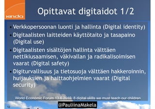 @PauliinaMakela!12
Opittavat digitaidot 1/2
• Verkkopersoonan luonti ja hallinta (Digital identity)
• Digitaalisten laitteiden käyttötaito ja tasapaino
(Digital use)
• Digitaalisten sisältöjen hallinta välttäen
nettikiusaamisen, väkivallan ja radikalisoimisen
vaarat (Digital safety)
• Digiturvallisuus ja tietosuoja välttäen hakkeroinnin,
huijauksien ja haittaohjelmien vaarat (Digital
security)
World Economic Forum 13.6.2016: 8 digital skills we must teach our children
 