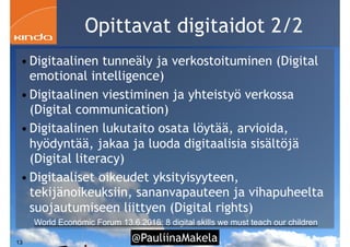 @PauliinaMakela!13
Opittavat digitaidot 2/2
• Digitaalinen tunneäly ja verkostoituminen (Digital
emotional intelligence)
• Digitaalinen viestiminen ja yhteistyö verkossa
(Digital communication)
• Digitaalinen lukutaito osata löytää, arvioida,
hyödyntää, jakaa ja luoda digitaalisia sisältöjä
(Digital literacy)
• Digitaaliset oikeudet yksityisyyteen,
tekijänoikeuksiin, sananvapauteen ja vihapuheelta
suojautumiseen liittyen (Digital rights)
World Economic Forum 13.6.2016: 8 digital skills we must teach our children
 
