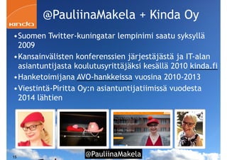 @PauliinaMakela!15
•Suomen Twitter-kuningatar lempinimi saatu syksyllä
2009
•Kansainvälisten konferenssien järjestäjästä ja IT-alan
asiantuntijasta koulutusyrittäjäksi kesällä 2010 kinda.fi
•Hanketoimijana AVO-hankkeissa vuosina 2010-2013
•Viestintä-Piritta Oy:n asiantuntijatiimissä vuodesta
2014 lähtien
@PauliinaMakela + Kinda Oy
 