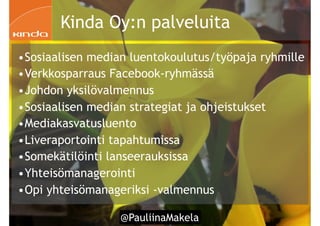 @PauliinaMakela!26
•Sosiaalisen median luentokoulutus/työpaja ryhmille
•Verkkosparraus Facebook-ryhmässä
•Johdon yksilövalmennus
•Sosiaalisen median strategiat ja ohjeistukset
•Mediakasvatusluento
•Liveraportointi tapahtumissa
•Somekätilöinti lanseerauksissa
•Yhteisömanagerointi
•Opi yhteisömanageriksi -valmennus
Kinda Oy:n palveluita
 
