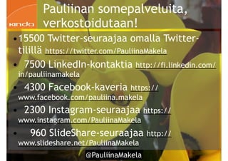!3
Pauliinan somepalveluita,
verkostoidutaan!
•15500 Twitter-seuraajaa omalla Twitter-
tilillä https://twitter.com/PauliinaMakela
• 7500 LinkedIn-kontaktia http://fi.linkedin.com/
in/pauliinamakela
• 4300 Facebook-kaveria https://
www.facebook.com/pauliina.makela
• 2300 Instagram-seuraajaa https://
www.instagram.com/PauliinaMakela
• 960 SlideShare-seuraajaa http://
www.slideshare.net/PauliinaMakela
!3 @PauliinaMakela
 
