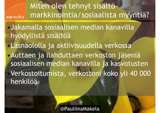 @PauliinaMakela!53
Miten olen tehnyt sisältö-
markkinointia/sosiaalista myyntiä?
•Jakamalla sosiaalisen median kanavilla
hyödyllistä sisältöä
•Läsnäololla ja aktiivisuudella verkossa
•Auttaen ja ilahduttaen verkoston jäseniä
sosiaalisen median kanavilla ja kasvotusten
•Verkostoitumista, verkostoni koko yli 40 000
henkilöä
 