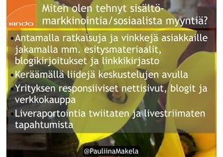 @PauliinaMakela!54
Miten olen tehnyt sisältö-
markkinointia/sosiaalista myyntiä?
•Antamalla ratkaisuja ja vinkkejä asiakkaille
jakamalla mm. esitysmateriaalit,
blogikirjoitukset ja linkkikirjasto
•Keräämällä liidejä keskustelujen avulla
•Yrityksen responsiiviset nettisivut, blogit ja
verkkokauppa
•Liveraportointia twiitaten ja livestriimaten
tapahtumista
 