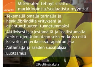 @PauliinaMakela!55
Miten olen tehnyt sisältö-
markkinointia/sosiaalista myyntiä?
•Tekemällä omalla tarinalla ja
henkilöbrändillä yritykseni ja
asiantuntijuuteni tunnetummaksi
•Aktiivisesti järjestämällä ja osallistumalla
verkostojen toimintaan sekä verkossa että
kasvotusten erilaisissa tapahtumissa
•Antamalla ja saaden suosituksia
•Luottamus
 