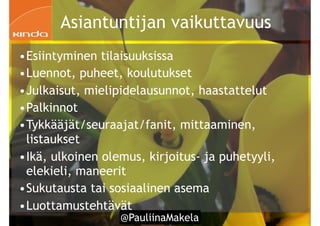 @PauliinaMakela!59
Asiantuntijan vaikuttavuus
•Esiintyminen tilaisuuksissa
•Luennot, puheet, koulutukset
•Julkaisut, mielipidelausunnot, haastattelut
•Palkinnot
•Tykkääjät/seuraajat/fanit, mittaaminen,
listaukset
•Ikä, ulkoinen olemus, kirjoitus- ja puhetyyli,
elekieli, maneerit
•Sukutausta tai sosiaalinen asema
•Luottamustehtävät
 