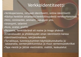 @PauliinaMakela
Verkkoidentiteetti
•Verkkopersoona, virtuaali-identiteetti, online-identiteetti
•Käsitys henkilön antamasta henkilöllisyydestä verkkoyhteisöissä
•Nimi, nimimerkki, ammatti, sukupuoli yms.
•Anonyymi, salanimi
•Kuva, avatar, profiili
•Persoona, henkilöbrändi eli maine ja imago yhdessä
•Eroavaisuudet ja yhtäläisyydet oman identiteetin kanssa
•Identiteettivarkaus, tekijänoikeudet
•Turvallisuus, tunnistautuminen käyttäjätunnuksella ja
salasanalla, sormenjälkitunnistus ja muut varmennustekniikat
•Tapa viestiä ja jättää viestimättä, sisällöt, keskustelut
 
