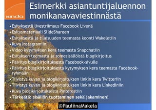 @PauliinaMakela!87
Esimerkki asiantuntijaluennon
monikanavaviestinnästä
•Esityksestä livestriimaus Facebook Livenä
•Esitysmateriaali SlideShareen
•Esityksestä ja tilaisuuden teemasta koonti Wakeletiin
•Kuva Instagramiin
•Video kysymyksen kera teemasta Snapchatiin
•Esityksen teemasta ja somesisällöistä blogikirjoitus
•Päivitys blogikirjoituksesta Facebook-sivulle
•Päivitys blogikirjoituksesta kysymyksen kera teemasta Facebook-
ryhmään
•Tiivistys kuvan ja blogikirjoituksen linkin kera Twitteriin
•Tiivistys kuvan ja blogikirjoituksen linkin kera LinkedIniin
•Kuva blogikirjoituksesta Pinterestiin
•Tärkeätä: sisällön tuottaminen sekä jakaminen!
 