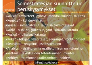 @PauliinaMakela!90
Somestrategian suunnittelun
peruskysymykset
•Miksi? - tavoitteet, hyödyt, mahdollisuudet, muutos
•Kenelle? - kohderyhmät
•Missä? - somepalvelut ja niissä toimintatavat
•Mitä? - sisällöt, julkaisut, jaot, sisältöaikataulu
•Koska? - julkaisuaikataulu
•Kuka? - tekijät, ylläpitäjät, seuraajat, roolit, ohjeet
•Seuranta - reagointi, osallistuminen
•Analyysi - sisältöjen ja osallistumisen onnistuminen
•Mittaus - tavoitteiden toteutuminen, muutos
•Kehitys - toiminnan uudistaminen, kehitys
 