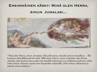 Ensimmäinen käsky: Minä olen Herra,
          sinun Jumalasi...




”Minä olen Herra, sinun Jumalasi. Älä pidä muita Jumalia minun rinnallani… Älä
kumarra niitä äläkä palvele niitä. Sillä minä, Herra, sinun Jumalasi, olen kiivas
Jumala, joka kostan isien pahat teot lapsille kolmanteen ja neljänteen polveen, niille,
jotka minua vihaavat; mutta teen laupeuden tuhansille, jotka minua rakastavat ja
pitävät minun käskyni. ”
 