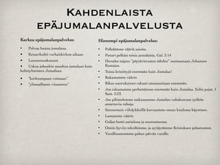 Kahdenlaista
          epäjumalanpalvelusta
Karkea epäjumalanpalvelus:                Hienompi epäjumalanpalvelus:
•
   Palvoa luotua jumalana.                 Pelkäämme vääriä asioita,
•
   Keisarikultti varhaiskirkon aikaan      Pietari pelkäsi toisia juutalaisia, Gal. 2.14
•
  Luonnonuskonnot                          Herodes taipuu ”pöytävierasten tähden” mestaamaan Johannes
•
  Uskoa johonkin muuhun jumalaan kuin       Kastajan.
kolmiyhteiseen Jumalaan.                     Toisia kristittyjä enemmän kuin Jumalaa!
•
   ”korkeampaan voimaan”                   Rakastamme väärin
•
   ”ylimaalliseen viisauteen”              Rikas nuorukainen rakasti omaisuuttaan enemmän.
                                             Jos rakastamme perhettämme enemmän kuin Jumalaa. Eelin pojat, 1
                                              Sam. 2:23.
                                             Jos pihistelemme taskussamme Jumalan valtakunnan työhön
                                              annettavia rahoja;
                                             Sunnuntain viihdykkeillä korvaamme sanan kuulossa käymisen.
                                             Luotamme väärin
                                             Goljat luotti aseisiinsa ja suuruuteensa.
                                             Omiin hyviin tekoihimme, ja syrjäytämme Kristuksen pelastusteot.
                                             Varallisuuteemme pahan päivän varalle.
 