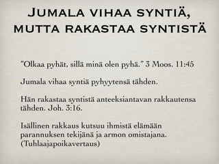 Jumala vihaa syntiä,
mutta rakastaa syntistä
   ”Olkaa pyhät, sillä minä olen pyhä.” 3 Moos. 11:45
   Jumala vihaa syntiä pyhyytensä tähden.
   Hän rakastaa syntistä anteeksiantavan rakkautensa
    tähden. Joh. 3:16.
   Isällinen rakkaus kutsuu ihmistä elämään
    parannuksen tekijänä ja armon omistajana.
    (Tuhlaajapoikavertaus)
 