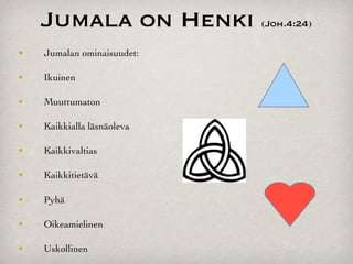 Jumala on Henki         (Joh.4:24)

•"   Jumalan ominaisuudet:

•
   Ikuinen

•
   Muuttumaton

•
   Kaikkialla läsnäoleva

•
   Kaikkivaltias

•
   Kaikkitietävä

•
   Pyhä

•
   Oikeamielinen

•
   Uskollinen
 