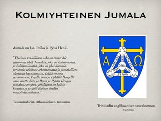Kolmiyhteinen Jumala

Jumala on Isä, Poika ja Pyhä Henki

”Yhteinen kristillinen usko on tämä: Me
palvomme yhtä Jumalaa, joka on kolminainen,
ja kolminaisuutta, joka on yksi Jumala,
persoonia toisiinsa sekoittamatta ja jumalallista
olemusta hajottamatta. Isällä on oma
persoonansa, Pojalla oma ja Pyhällä Hengellä
oma, mutta Isän ja Pojan ja Pyhän Hengen
jumaluus on yksi, yhtäläinen on heidän
kunniansa ja yhtä ikuinen heidän
majesteettisuutensa.”

Tunnustuskirjat, Athanasioksen. tunnustus
                                                    Trinidadin anglikaanisen seurakunnan
                                                                     tunnus
 
