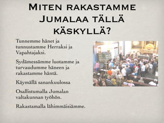 Miten rakastamme
          Jumalaa tällä
             käskyllä?
   Tunnemme hänet ja
    tunnustamme Herraksi ja
    Vapahtajaksi.
   Sydämessämme luotamme ja
    turvaudumme häneen ja
    rakastamme häntä.
   Käymällä sanankuulossa
   Osallistumalla Jumalan
    valtakunnan työhön.
   Rakastamalla lähimmäisiämme.
 
