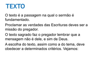 TEXTO
O texto é a passagem na qual o sermão é
fundamentado.
Proclamar as verdades das Escrituras deves ser a
missão do pregador.
O texto sagrado faz o pregador lembrar que a
mensagem não é dele, e sim de Deus.
A escolha do texto, assim como a do tema, deve
obedecer a determinados critérios. Vejamos:
 