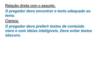 Relação direta com o assunto.
O pregador deve encontrar o texto adequado ao
tema.
Clareza.
O pregador deve preferir textos de conteúdo
claro e com ideias inteligíveis. Deve evitar textos
obscuro.
 
