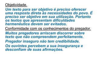 Objetividade.
Um texto para ser objetivo é preciso oferecer
uma resposta direta às necessidades do povo. É
preciso ser objetivo em sua utilização. Portanto
os textos que apresentam dificuldades
hermenêutica devem ser evitados.
Conformidade com os conhecimentos do pregador.
Muitos pregadores arriscam discorrer sobre
texto que não compreendem perfeitamente.
Pregador inseguro não tem credibilidade.
Os ouvintes percebem a sua insegurança e
desconfiam de suas afirmações.
 