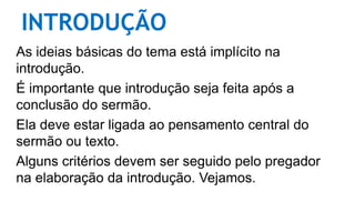 INTRODUÇÃO
As ideias básicas do tema está implícito na
introdução.
É importante que introdução seja feita após a
conclusão do sermão.
Ela deve estar ligada ao pensamento central do
sermão ou texto.
Alguns critérios devem ser seguido pelo pregador
na elaboração da introdução. Vejamos.
 