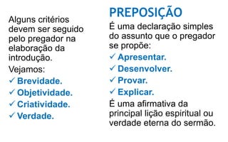 Alguns critérios
devem ser seguido
pelo pregador na
elaboração da
introdução.
Vejamos:
 Brevidade.
 Objetividade.
 Criatividade.
 Verdade.
PREPOSIÇÃO
É uma declaração simples
do assunto que o pregador
se propõe:
 Apresentar.
 Desenvolver.
 Provar.
 Explicar.
É uma afirmativa da
principal lição espiritual ou
verdade eterna do sermão.
 