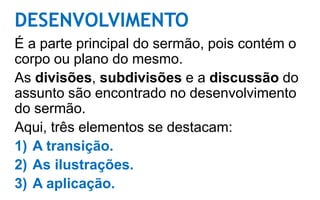 DESENVOLVIMENTO
É a parte principal do sermão, pois contém o
corpo ou plano do mesmo.
As divisões, subdivisões e a discussão do
assunto são encontrado no desenvolvimento
do sermão.
Aqui, três elementos se destacam:
1) A transição.
2) As ilustrações.
3) A aplicação.
 