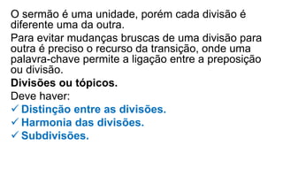 O sermão é uma unidade, porém cada divisão é
diferente uma da outra.
Para evitar mudanças bruscas de uma divisão para
outra é preciso o recurso da transição, onde uma
palavra-chave permite a ligação entre a preposição
ou divisão.
Divisões ou tópicos.
Deve haver:
 Distinção entre as divisões.
 Harmonia das divisões.
 Subdivisões.
 