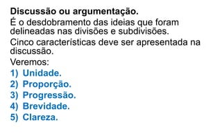 Discussão ou argumentação.
É o desdobramento das ideias que foram
delineadas nas divisões e subdivisões.
Cinco características deve ser apresentada na
discussão.
Veremos:
1) Unidade.
2) Proporção.
3) Progressão.
4) Brevidade.
5) Clareza.
 