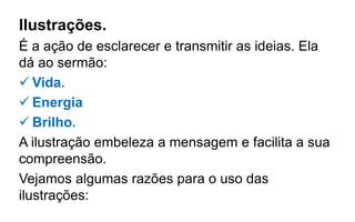 Ilustrações.
É a ação de esclarecer e transmitir as ideias. Ela
dá ao sermão:
 Vida.
 Energia
 Brilho.
A ilustração embeleza a mensagem e facilita a sua
compreensão.
Vejamos algumas razões para o uso das
ilustrações:
 