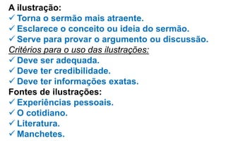 A ilustração:
 Torna o sermão mais atraente.
 Esclarece o conceito ou ideia do sermão.
 Serve para provar o argumento ou discussão.
Critérios para o uso das ilustrações:
 Deve ser adequada.
 Deve ter credibilidade.
 Deve ter informações exatas.
Fontes de ilustrações:
 Experiências pessoais.
 O cotidiano.
 Literatura.
 Manchetes.
 