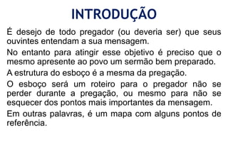 INTRODUÇÃO
É desejo de todo pregador (ou deveria ser) que seus
ouvintes entendam a sua mensagem.
No entanto para atingir esse objetivo é preciso que o
mesmo apresente ao povo um sermão bem preparado.
A estrutura do esboço é a mesma da pregação.
O esboço será um roteiro para o pregador não se
perder durante a pregação, ou mesmo para não se
esquecer dos pontos mais importantes da mensagem.
Em outras palavras, é um mapa com alguns pontos de
referência.
 