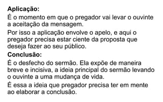 Aplicação:
É o momento em que o pregador vai levar o ouvinte
a aceitação da mensagem.
Por isso a aplicação envolve o apelo, e aqui o
pregador precisa estar ciente da proposta que
deseja fazer ao seu público.
Conclusão:
É o desfecho do sermão. Ela expõe de maneira
breve e incisiva, a ideia principal do sermão levando
o ouvinte a uma mudança de vida.
É essa a ideia que pregador precisa ter em mente
ao elaborar a conclusão.
 