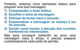 Portanto, veremos cinco elementos básico para
preparar uma boa mensagem:
1) Compreender o texto bíblico.
2) Escolher o tema da mensagem.
3) Delinear de forma clara o assunto.
4) Esquematizar a mensagem ou esboço à luz
do assunto.
5) Decidir como manter a atenção dos ouvintes
mantendo-os interessados.
Mas para conseguir transmitir ao povo uma
mensagem clara e eficaz, é preciso preparar
cuidadosamente cada parte do sermão.
 