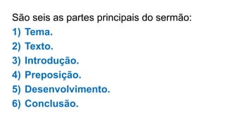 São seis as partes principais do sermão:
1) Tema.
2) Texto.
3) Introdução.
4) Preposição.
5) Desenvolvimento.
6) Conclusão.
 