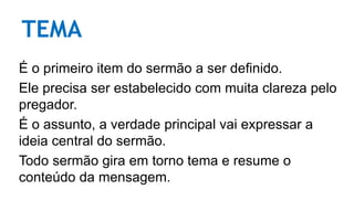 TEMA
É o primeiro item do sermão a ser definido.
Ele precisa ser estabelecido com muita clareza pelo
pregador.
É o assunto, a verdade principal vai expressar a
ideia central do sermão.
Todo sermão gira em torno tema e resume o
conteúdo da mensagem.
 
