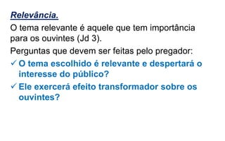 Relevância.
O tema relevante é aquele que tem importância
para os ouvintes (Jd 3).
Perguntas que devem ser feitas pelo pregador:
 O tema escolhido é relevante e despertará o
interesse do público?
 Ele exercerá efeito transformador sobre os
ouvintes?
 