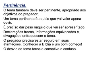 Pertinência.
O tema também deve ser pertinente, apropriado aos
objetivos do pregador.
Um tema pertinente é aquele que vai valer apena
ouvir.
É preciso dar peso naquilo que vai ser apresentado.
Declarações fracas, informações equivocados e
divagações enfraquecem o tema.
O pregador precisa estar seguro em suas
afirmações. Conhecer a Bíblia é um bom começo!
O desvio do tema torna-o cansativo e confuso.
 