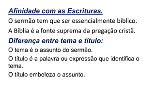 Afinidade com as Escrituras.
O sermão tem que ser essencialmente bíblico.
A Bíblia é a fonte suprema da pregação cristã.
Diferença entre tema e título:
O tema é o assunto do sermão.
O título é a palavra ou expressão que identifica o
tema.
O título embeleza o assunto.
 