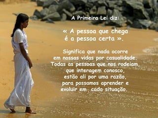 A Primeira Lei diz:

« A pessoa que chega
é a pessoa certa ».
Significa que nada ocorre
em nossas vidas por casualidade.
Todas as pessoas que nos rodeiam,
que interagem conosco,
estão ali por uma razão,
para possamos aprender e
evoluir em cada situação.

 
