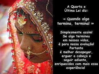 A Quarta e
Última Lei diz:
« Quando algo

termina, termina! »
Simplesmente assim!
Se algo terminou
em nossas vidas,
é para nossa evolução!
Portanto
é melhor desapegar,
erguer a cabeça e
seguir adiante,
enriquecidos com mais essa
experiência!

 